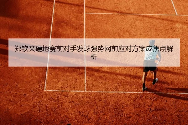 郑钦文硬地赛前对手发球强势网前应对方案成焦点解析